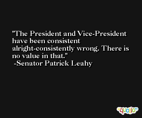 The President and Vice-President have been consistent alright-consistently wrong. There is no value in that. -Senator Patrick Leahy