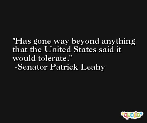 Has gone way beyond anything that the United States said it would tolerate. -Senator Patrick Leahy