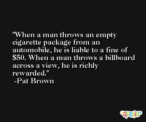 When a man throws an empty cigarette package from an automobile, he is liable to a fine of $50. When a man throws a billboard across a view, he is richly rewarded. -Pat Brown