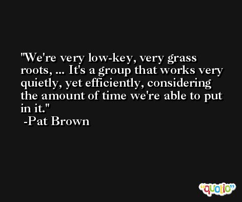 We're very low-key, very grass roots, ... It's a group that works very quietly, yet efficiently, considering the amount of time we're able to put in it. -Pat Brown