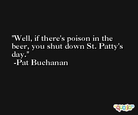 Well, if there's poison in the beer, you shut down St. Patty's day. -Pat Buchanan