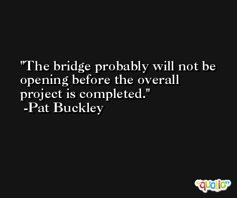 The bridge probably will not be opening before the overall project is completed. -Pat Buckley