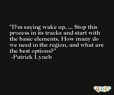 I?m saying wake up, ... Stop this process in its tracks and start with the basic elements. How many do we need in the region, and what are the best options? -Patrick Lynch