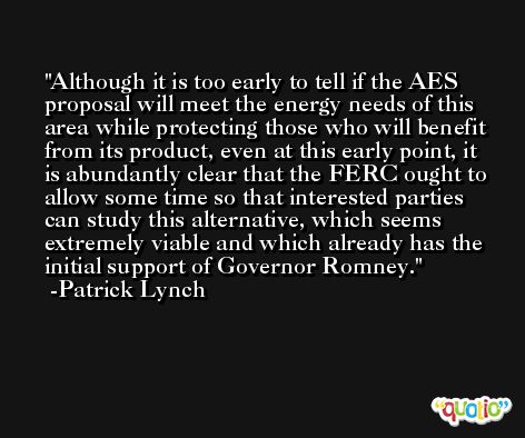 Although it is too early to tell if the AES proposal will meet the energy needs of this area while protecting those who will benefit from its product, even at this early point, it is abundantly clear that the FERC ought to allow some time so that interested parties can study this alternative, which seems extremely viable and which already has the initial support of Governor Romney. -Patrick Lynch