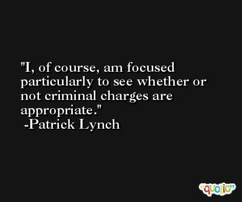 I, of course, am focused particularly to see whether or not criminal charges are appropriate. -Patrick Lynch