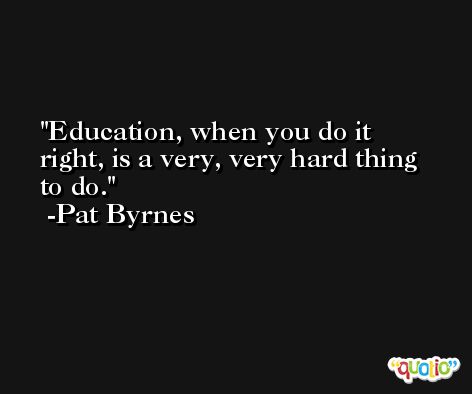 Education, when you do it right, is a very, very hard thing to do. -Pat Byrnes