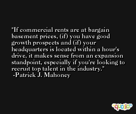 If commercial rents are at bargain basement prices, (if) you have good growth prospects and (if) your headquarters is located within a hour's drive, it makes sense from an expansion standpoint, especially if you're looking to recruit top talent in the industry. -Patrick J. Mahoney