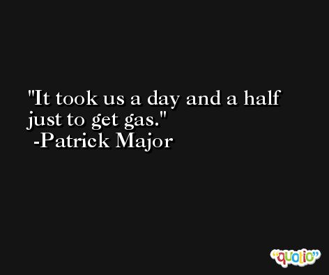 It took us a day and a half just to get gas. -Patrick Major