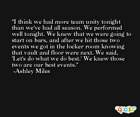 I think we had more team unity tonight than we've had all season. We performed well tonight. We knew that we were going to start on bars, and after we hit those two events we got in the locker room knowing that vault and floor were next. We said, 'Let's do what we do best.' We knew those two are our best events. -Ashley Miles