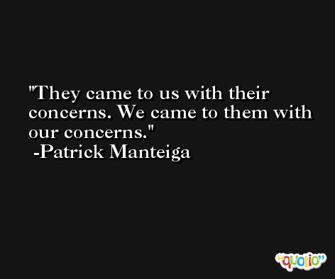 They came to us with their concerns. We came to them with our concerns. -Patrick Manteiga