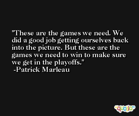 These are the games we need. We did a good job getting ourselves back into the picture. But these are the games we need to win to make sure we get in the playoffs. -Patrick Marleau