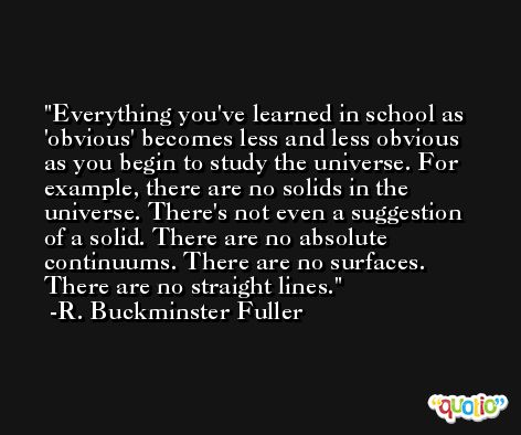 Everything you've learned in school as 'obvious' becomes less and less obvious as you begin to study the universe. For example, there are no solids in the universe. There's not even a suggestion of a solid. There are no absolute continuums. There are no surfaces. There are no straight lines. -R. Buckminster Fuller