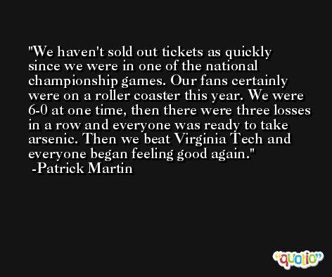 We haven't sold out tickets as quickly since we were in one of the national championship games. Our fans certainly were on a roller coaster this year. We were 6-0 at one time, then there were three losses in a row and everyone was ready to take arsenic. Then we beat Virginia Tech and everyone began feeling good again. -Patrick Martin