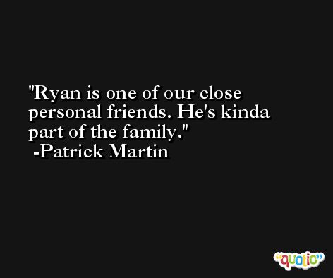 Ryan is one of our close personal friends. He's kinda part of the family. -Patrick Martin