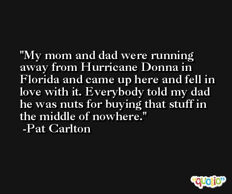 My mom and dad were running away from Hurricane Donna in Florida and came up here and fell in love with it. Everybody told my dad he was nuts for buying that stuff in the middle of nowhere. -Pat Carlton