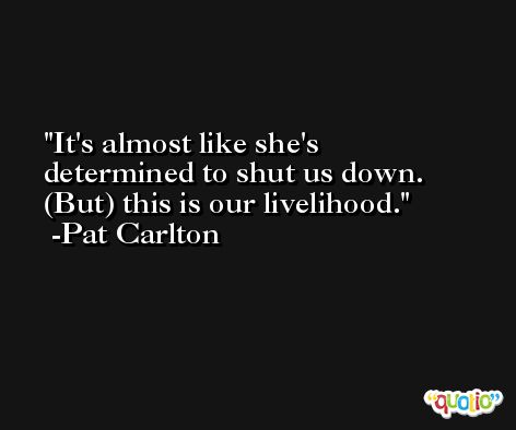 It's almost like she's determined to shut us down. (But) this is our livelihood. -Pat Carlton