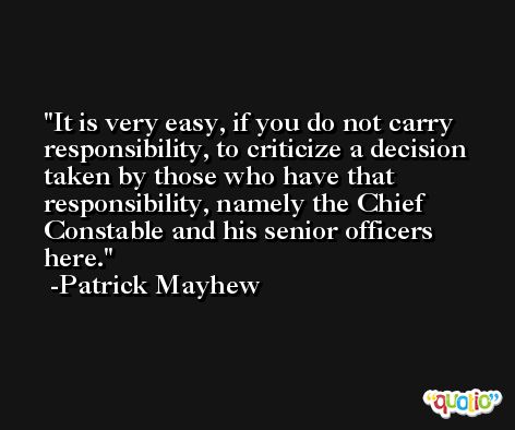 It is very easy, if you do not carry responsibility, to criticize a decision taken by those who have that responsibility, namely the Chief Constable and his senior officers here. -Patrick Mayhew