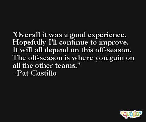 Overall it was a good experience. Hopefully I'll continue to improve. It will all depend on this off-season. The off-season is where you gain on all the other teams. -Pat Castillo