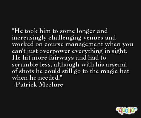 He took him to some longer and increasingly challenging venues and worked on course management when you can't just overpower everything in sight. He hit more fairways and had to scramble less, although with his arsenal of shots he could still go to the magic hat when he needed. -Patrick Mcclure
