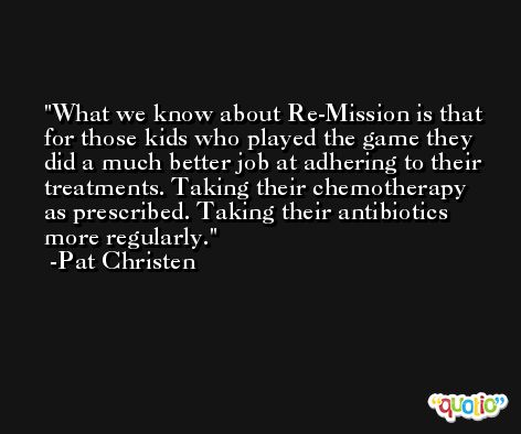 What we know about Re-Mission is that for those kids who played the game they did a much better job at adhering to their treatments. Taking their chemotherapy as prescribed. Taking their antibiotics more regularly. -Pat Christen