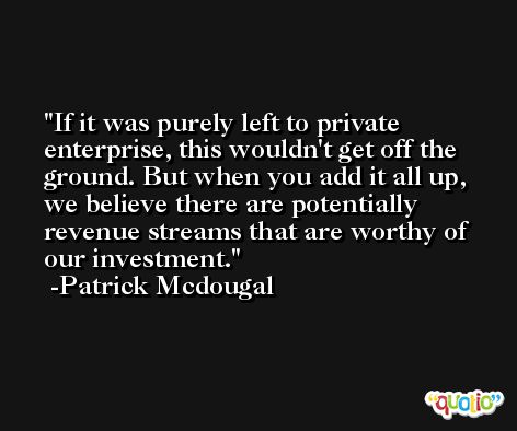 If it was purely left to private enterprise, this wouldn't get off the ground. But when you add it all up, we believe there are potentially revenue streams that are worthy of our investment. -Patrick Mcdougal