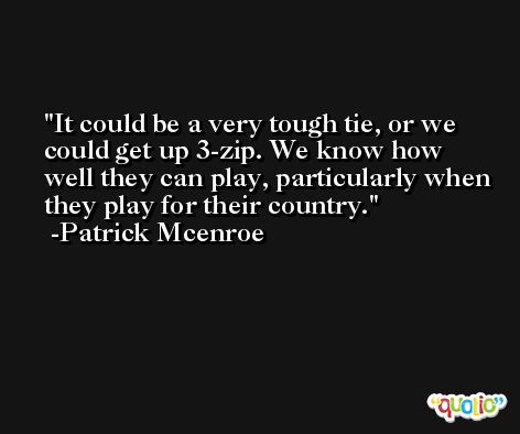 It could be a very tough tie, or we could get up 3-zip. We know how well they can play, particularly when they play for their country. -Patrick Mcenroe