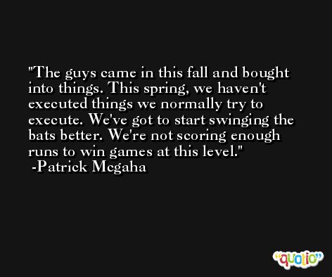 The guys came in this fall and bought into things. This spring, we haven't executed things we normally try to execute. We've got to start swinging the bats better. We're not scoring enough runs to win games at this level. -Patrick Mcgaha