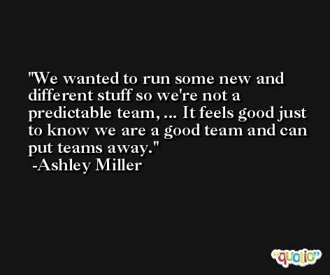 We wanted to run some new and different stuff so we're not a predictable team, ... It feels good just to know we are a good team and can put teams away. -Ashley Miller