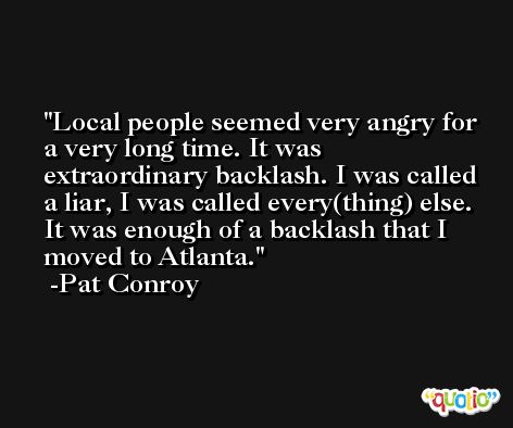 Local people seemed very angry for a very long time. It was extraordinary backlash. I was called a liar, I was called every(thing) else. It was enough of a backlash that I moved to Atlanta. -Pat Conroy