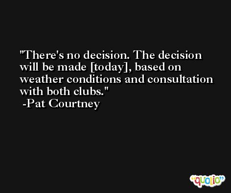 There's no decision. The decision will be made [today], based on weather conditions and consultation with both clubs. -Pat Courtney