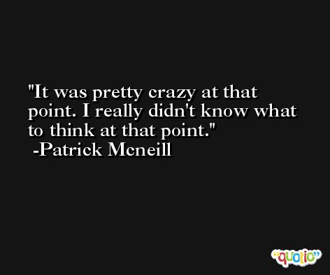 It was pretty crazy at that point. I really didn't know what to think at that point. -Patrick Mcneill
