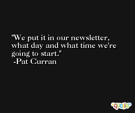 We put it in our newsletter, what day and what time we're going to start. -Pat Curran