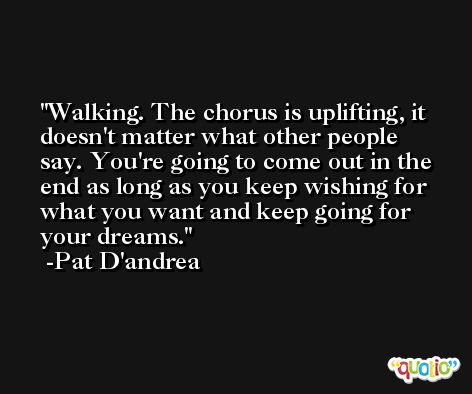 Walking. The chorus is uplifting, it doesn't matter what other people say. You're going to come out in the end as long as you keep wishing for what you want and keep going for your dreams. -Pat D'andrea
