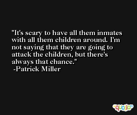 It's scary to have all them inmates with all them children around. I'm not saying that they are going to attack the children, but there's always that chance. -Patrick Miller