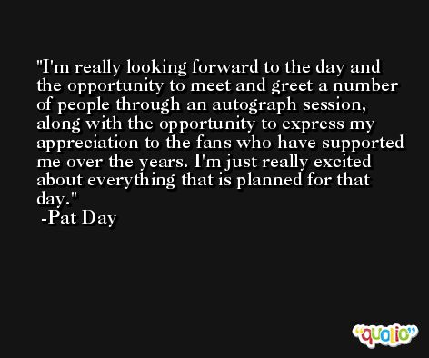 I'm really looking forward to the day and the opportunity to meet and greet a number of people through an autograph session, along with the opportunity to express my appreciation to the fans who have supported me over the years. I'm just really excited about everything that is planned for that day. -Pat Day