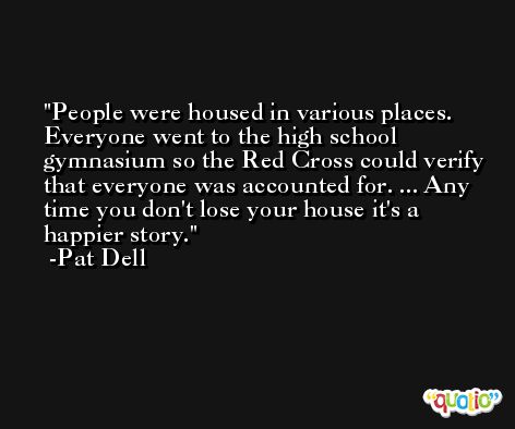 People were housed in various places. Everyone went to the high school gymnasium so the Red Cross could verify that everyone was accounted for. ... Any time you don't lose your house it's a happier story. -Pat Dell