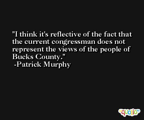 I think it's reflective of the fact that the current congressman does not represent the views of the people of Bucks County. -Patrick Murphy