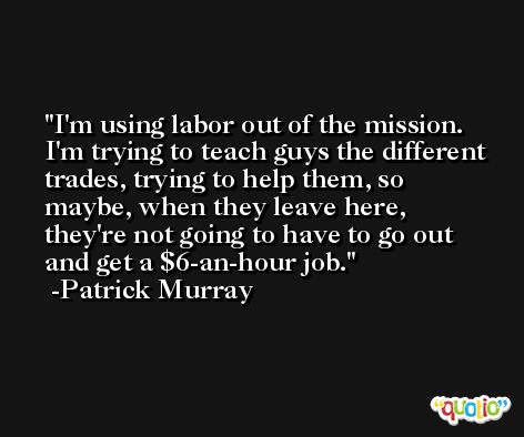 I'm using labor out of the mission. I'm trying to teach guys the different trades, trying to help them, so maybe, when they leave here, they're not going to have to go out and get a $6-an-hour job. -Patrick Murray