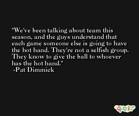 We've been talking about team this season, and the guys understand that each game someone else is going to have the hot hand. They're not a selfish group. They know to give the ball to whoever has the hot hand. -Pat Dimmick