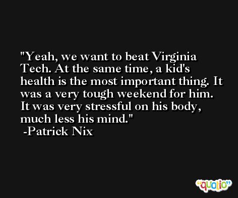 Yeah, we want to beat Virginia Tech. At the same time, a kid's health is the most important thing. It was a very tough weekend for him. It was very stressful on his body, much less his mind. -Patrick Nix