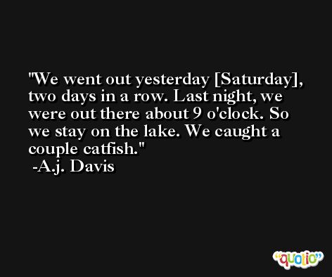 We went out yesterday [Saturday], two days in a row. Last night, we were out there about 9 o'clock. So we stay on the lake. We caught a couple catfish. -A.j. Davis