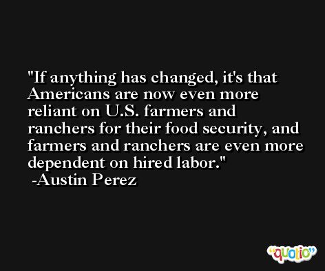 If anything has changed, it's that Americans are now even more reliant on U.S. farmers and ranchers for their food security, and farmers and ranchers are even more dependent on hired labor. -Austin Perez