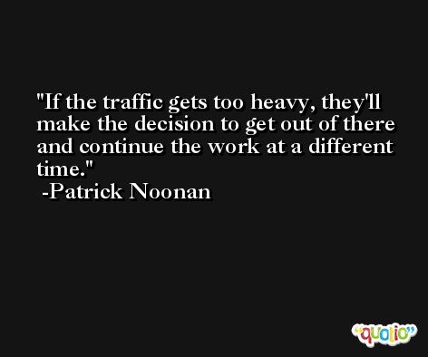 If the traffic gets too heavy, they'll make the decision to get out of there and continue the work at a different time. -Patrick Noonan