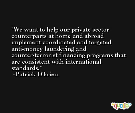 We want to help our private sector counterparts at home and abroad implement coordinated and targeted anti-money laundering and counter-terrorist financing programs that are consistent with international standards. -Patrick O'brien