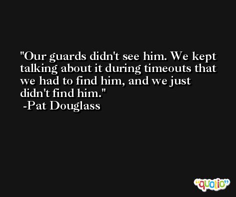 Our guards didn't see him. We kept talking about it during timeouts that we had to find him, and we just didn't find him. -Pat Douglass