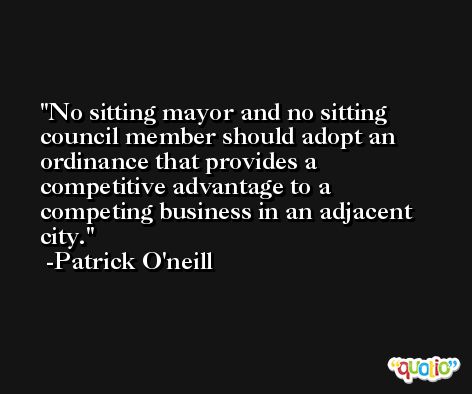 No sitting mayor and no sitting council member should adopt an ordinance that provides a competitive advantage to a competing business in an adjacent city. -Patrick O'neill