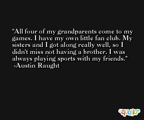 All four of my grandparents come to my games. I have my own little fan club. My sisters and I got along really well, so I didn't miss not having a brother. I was always playing sports with my friends. -Austin Raught