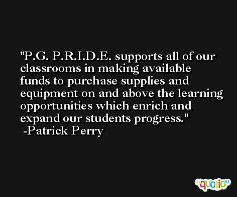 P.G. P.R.I.D.E. supports all of our classrooms in making available funds to purchase supplies and equipment on and above the learning opportunities which enrich and expand our students progress. -Patrick Perry
