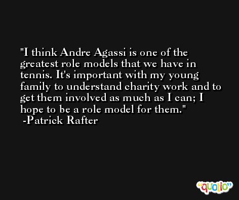 I think Andre Agassi is one of the greatest role models that we have in tennis. It's important with my young family to understand charity work and to get them involved as much as I can; I hope to be a role model for them. -Patrick Rafter