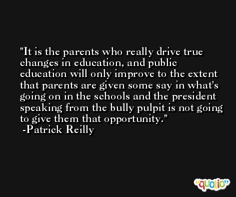 It is the parents who really drive true changes in education, and public education will only improve to the extent that parents are given some say in what's going on in the schools and the president speaking from the bully pulpit is not going to give them that opportunity. -Patrick Reilly